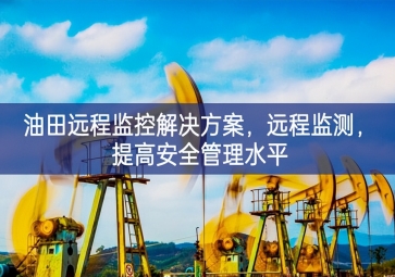 「智慧安防」油田遠程監(jiān)控解決方案，遠程監(jiān)測，提高安全管理水平